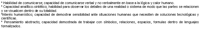 Cuadro de texto: * Habilidad de comunicarse; capacidad de comunicarse verbal y no verbalmente en base a la lgica y calor humano. * Capacidad analtico-sinttico; habilidad para observar los detalles de una realidad o sistema de modo que las partes se relacionen y se visualicen dentro de su totalidad. *Inters humanstico; capacidad de demostrar sensibilidad ante situaciones humanas que necesiten de soluciones tecnolgicas y cientficas. * Pensamiento abstracto; capacidad demostrada de trabajar con smbolos, relaciones, espacios, formulas dentro de lenguajes formalizados. 